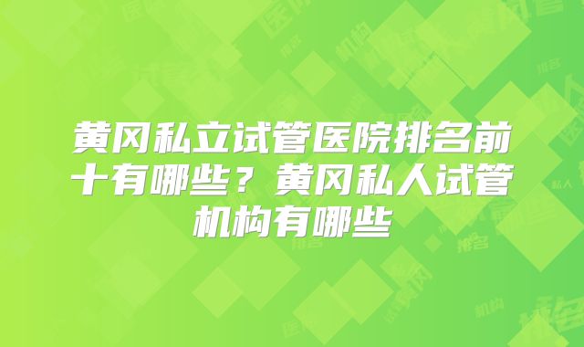 黄冈私立试管医院排名前十有哪些?黄冈私人试管机构有哪些