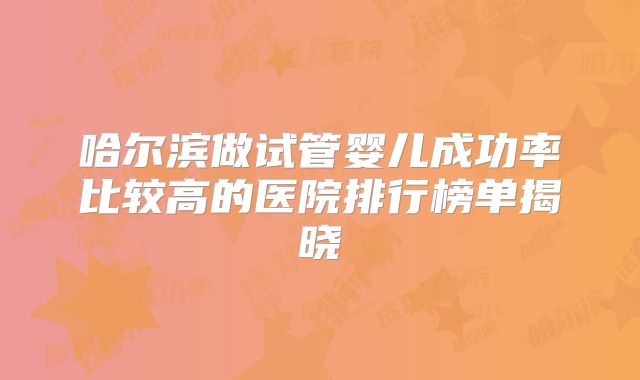 哈尔滨做试管婴儿成功率比较高的医院排行榜单揭晓