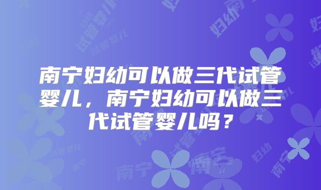 南宁妇幼可以做三代试管婴儿,南宁妇幼可以做三代试管婴儿吗?