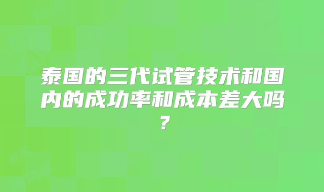 泰国的三代试管技术和国内的成功率和成本差大吗？