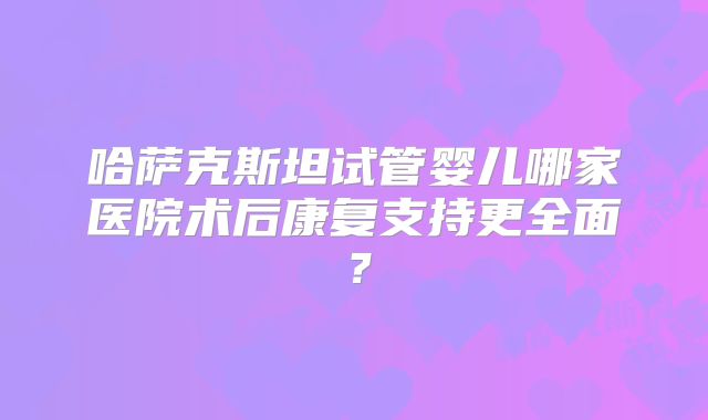 哈萨克斯坦试管婴儿哪家医院术后康复支持更全面？