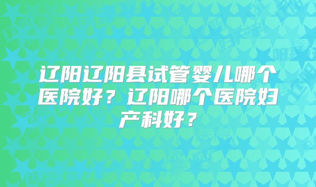 辽阳辽阳县试管婴儿哪个医院好？辽阳哪个医院妇产科好？