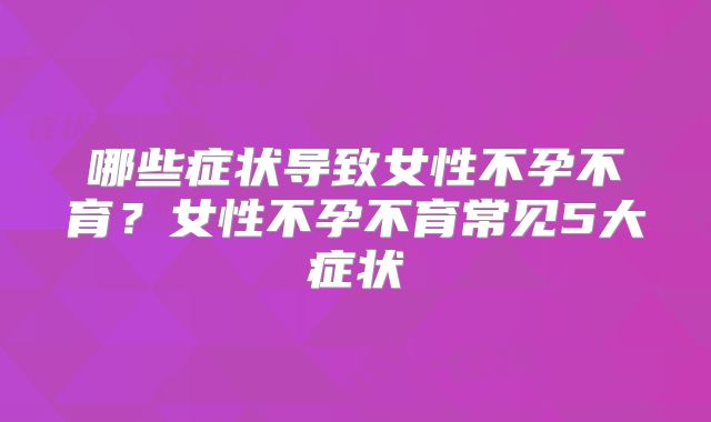 哪些症状导致女性不孕不育？女性不孕不育常见5大症状