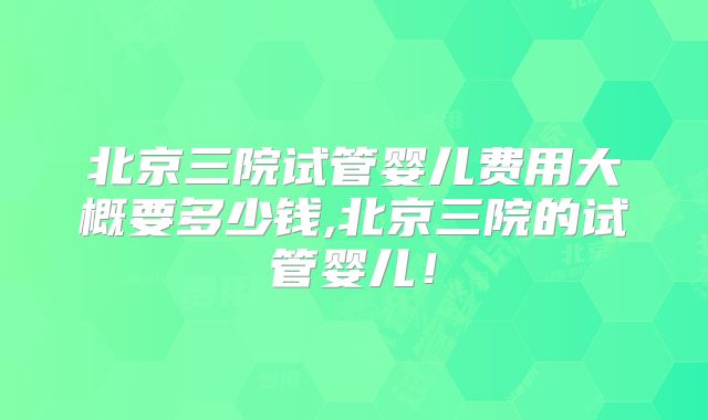 北京三院试管婴儿费用大概要多少钱,北京三院的试管婴儿！