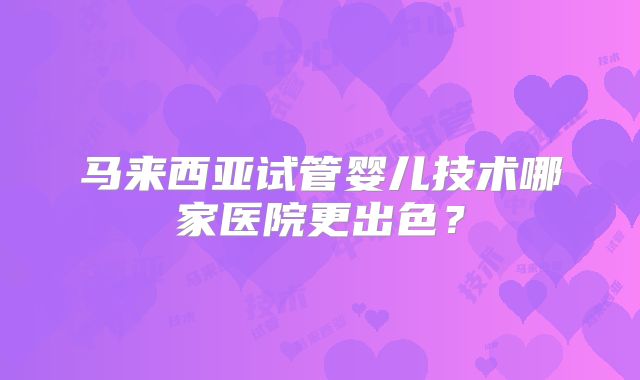 马来西亚试管婴儿技术哪家医院更出色？