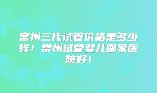 常州三代试管价格是多少钱！常州试管婴儿哪家医院好！