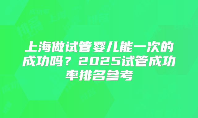 上海做试管婴儿能一次的成功吗？2025试管成功率排名参考