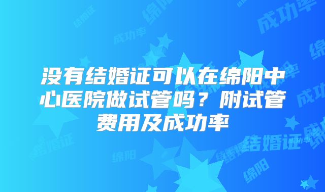 没有结婚证可以在绵阳中心医院做试管吗？附试管费用及成功率