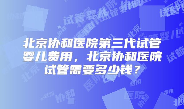 北京协和医院第三代试管婴儿费用,北京协和医院试管需要多少钱?