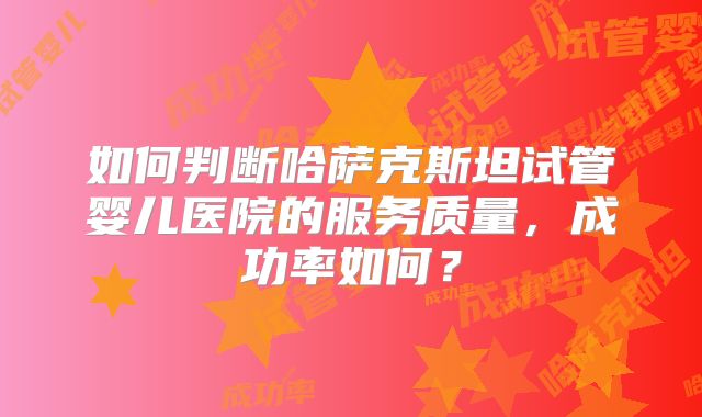如何判断哈萨克斯坦试管婴儿医院的服务质量，成功率如何？