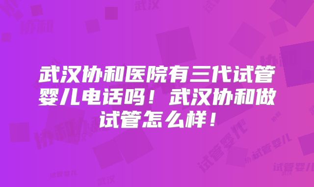 武汉协和医院有三代试管婴儿电话吗！武汉协和做试管怎么样！
