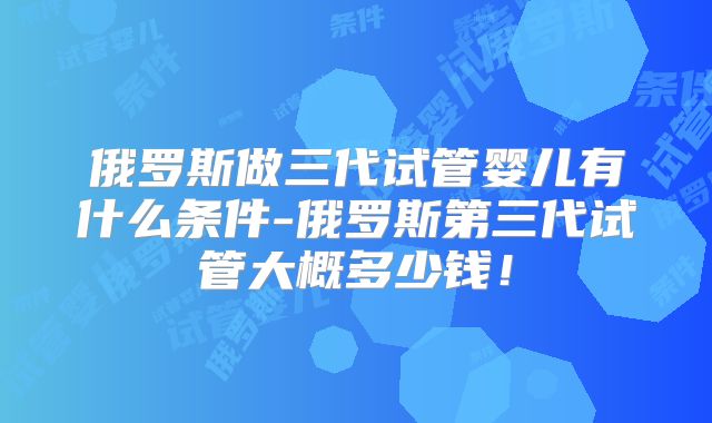 俄罗斯做三代试管婴儿有什么条件-俄罗斯第三代试管大概多少钱！