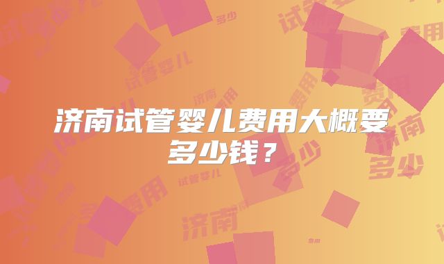 济南试管婴儿费用大概要多少钱？