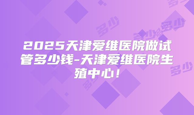2025天津爱维医院做试管多少钱-天津爱维医院生殖中心！