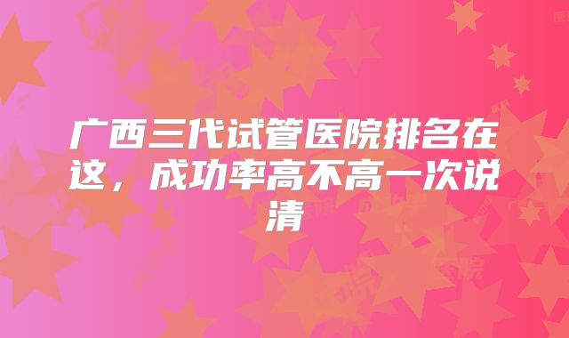 广西三代试管医院排名在这，成功率高不高一次说清