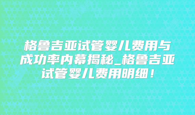 格鲁吉亚试管婴儿费用与成功率内幕揭秘_格鲁吉亚试管婴儿费用明细!