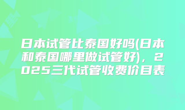 日本试管比泰国好吗(日本和泰国哪里做试管好)，2025三代试管收费价目表