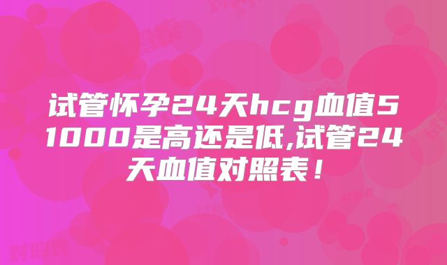 试管怀孕24天hcg血值51000是高还是低,试管24天血值对照表！