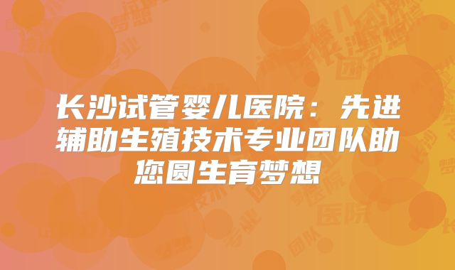 长沙试管婴儿医院:先进辅助生殖技术专业团队助您圆生育梦想