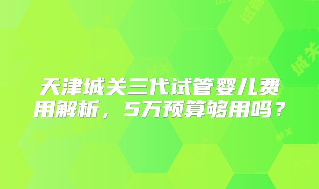 天津城关三代试管婴儿费用解析，5万预算够用吗？
