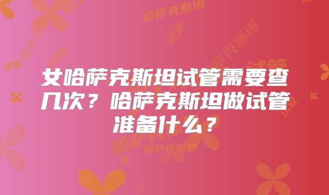 女哈萨克斯坦试管需要查几次？哈萨克斯坦做试管准备什么？