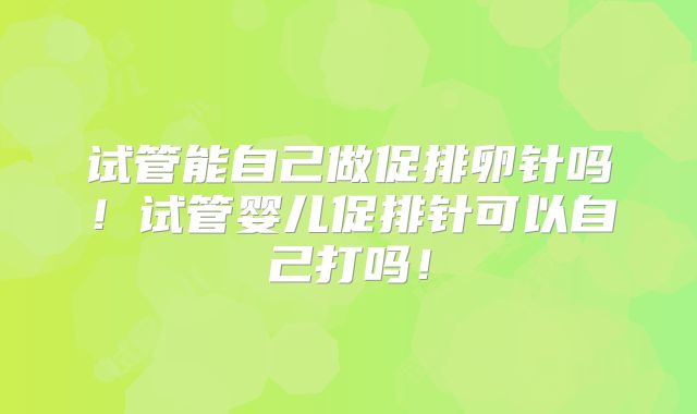试管能自己做促排卵针吗!试管婴儿促排针可以自己打吗!