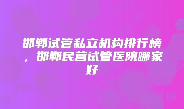 邯郸试管私立机构排行榜，邯郸民营试管医院哪家好