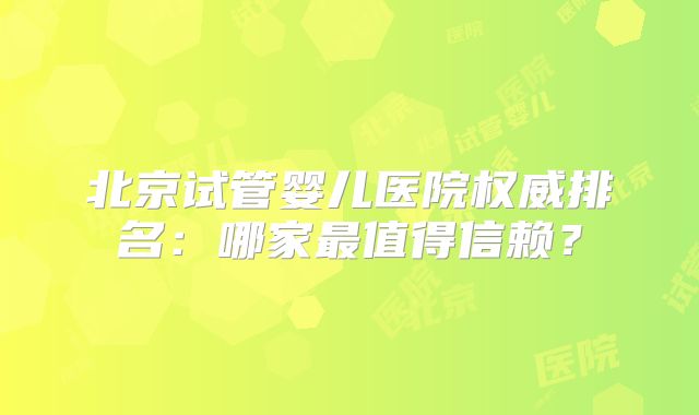 北京试管婴儿医院权威排名：哪家最值得信赖？
