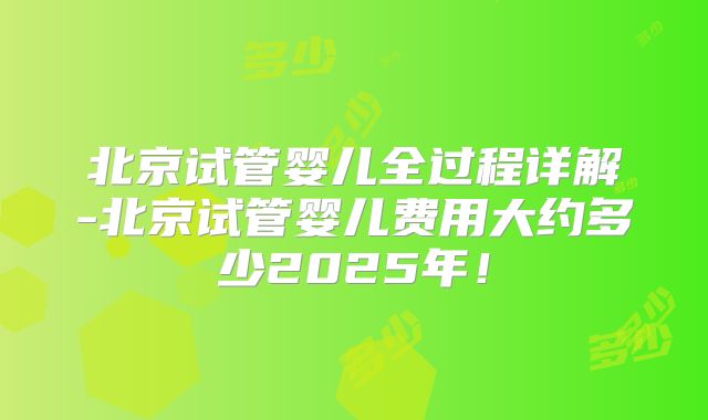 北京试管婴儿全过程详解-北京试管婴儿费用大约多少2025年！
