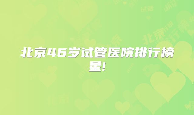 北京46岁试管医院排行榜星!