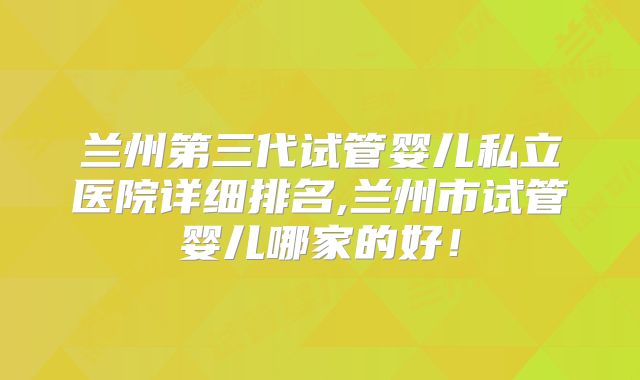 兰州第三代试管婴儿私立医院详细排名,兰州市试管婴儿哪家的好！