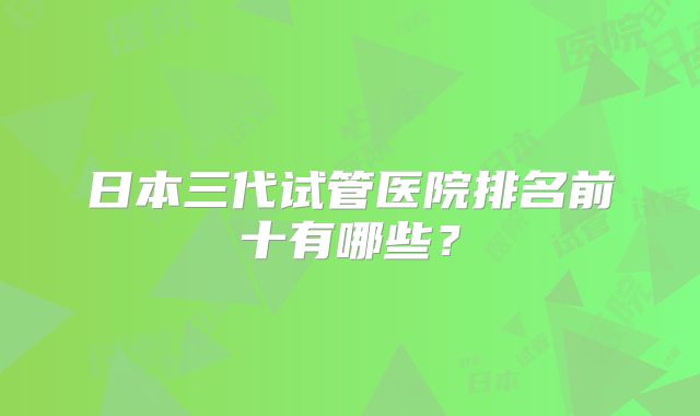 日本三代试管医院排名前十有哪些？