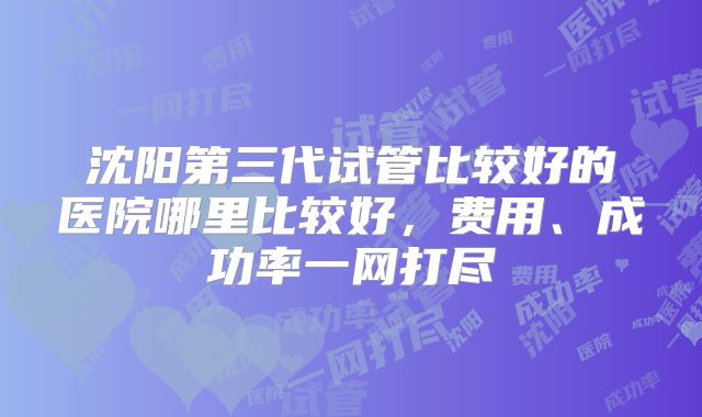 沈阳第三代试管比较好的医院哪里比较好，费用、成功率一网打尽