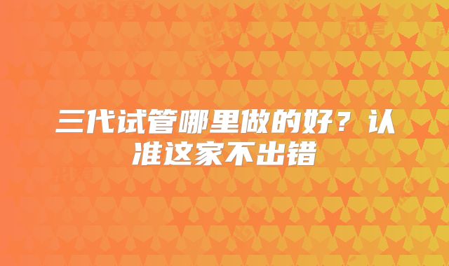 三代试管哪里做的好？认准这家不出错