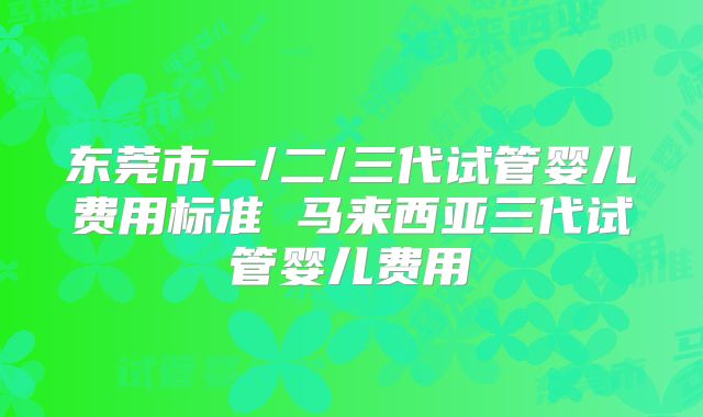 东莞市一/二/三代试管婴儿费用标准 马来西亚三代试管婴儿费用