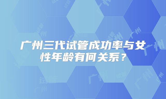 广州三代试管成功率与女性年龄有何关系？