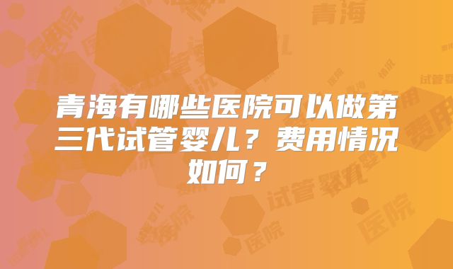 青海有哪些医院可以做第三代试管婴儿？费用情况如何？