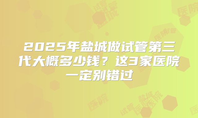 2025年盐城做试管第三代大概多少钱?这3家医院一定别错过