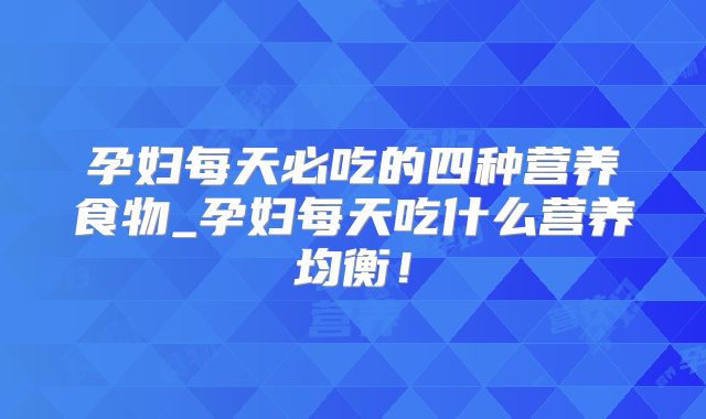 孕妇每天必吃的四种营养食物_孕妇每天吃什么营养均衡!