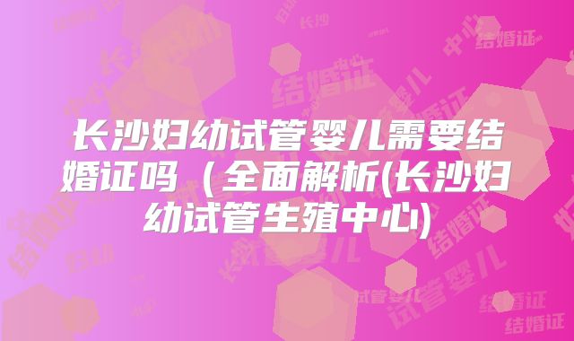 长沙妇幼试管婴儿需要结婚证吗(全面解析(长沙妇幼试管生殖中心)