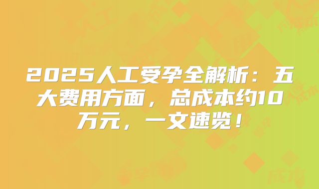 2025人工受孕全解析：五大费用方面，总成本约10万元，一文速览！