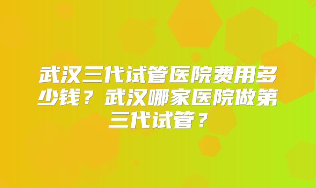 武汉三代试管医院费用多少钱？武汉哪家医院做第三代试管？