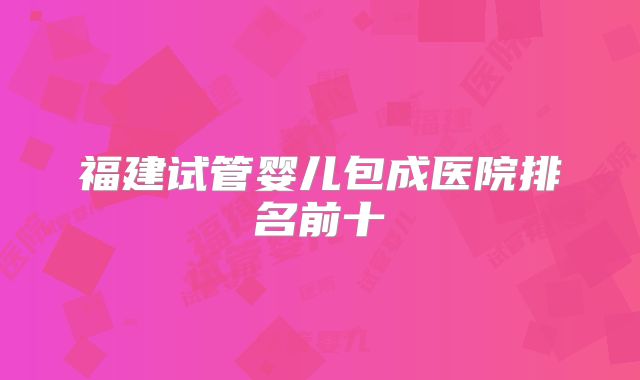 福建试管婴儿包成医院排名前十