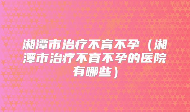 湘潭市治疗不育不孕（湘潭市治疗不育不孕的医院有哪些）