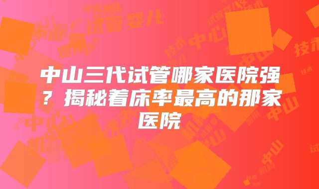 中山三代试管哪家医院强？揭秘着床率最高的那家医院
