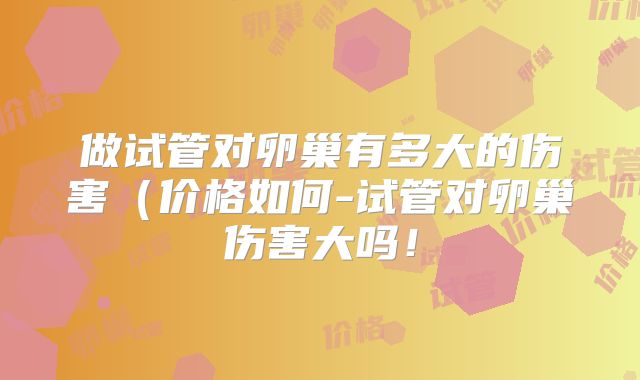 做试管对卵巢有多大的伤害（价格如何-试管对卵巢伤害大吗！