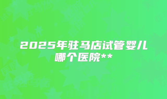 2025年驻马店试管婴儿哪个医院**