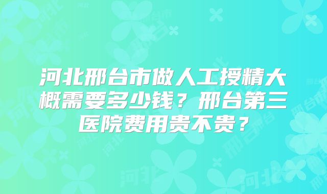 河北邢台市做人工授精大概需要多少钱？邢台第三医院费用贵不贵？