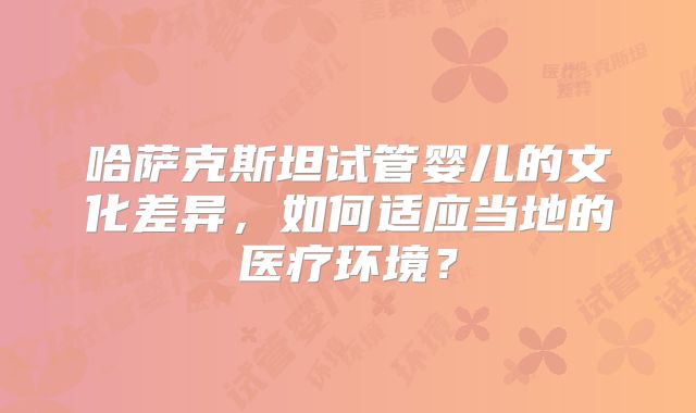 哈萨克斯坦试管婴儿的文化差异,如何适应当地的医疗环境?