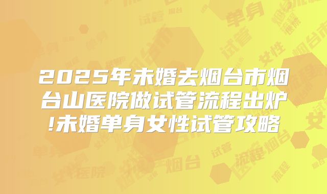 2025年未婚去烟台市烟台山医院做试管流程出炉!未婚单身女性试管攻略